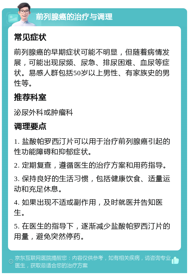 前列腺癌的治疗与调理 常见症状 前列腺癌的早期症状可能不明显，但随着病情发展，可能出现尿频、尿急、排尿困难、血尿等症状。易感人群包括50岁以上男性、有家族史的男性等。 推荐科室 泌尿外科或肿瘤科 调理要点 1. 盐酸帕罗西汀片可以用于治疗前列腺癌引起的性功能障碍和抑郁症状。 2. 定期复查，遵循医生的治疗方案和用药指导。 3. 保持良好的生活习惯，包括健康饮食、适量运动和充足休息。 4. 如果出现不适或副作用，及时就医并告知医生。 5. 在医生的指导下，逐渐减少盐酸帕罗西汀片的用量，避免突然停药。