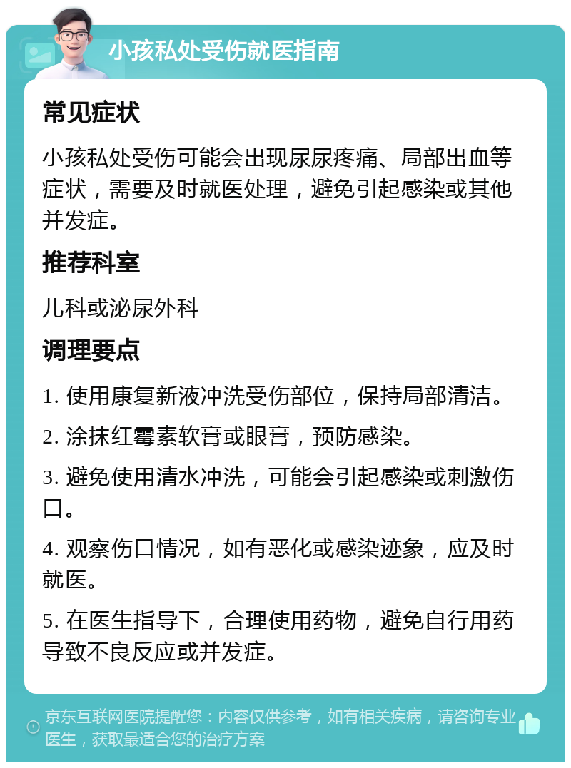 小孩私处受伤就医指南 常见症状 小孩私处受伤可能会出现尿尿疼痛、局部出血等症状，需要及时就医处理，避免引起感染或其他并发症。 推荐科室 儿科或泌尿外科 调理要点 1. 使用康复新液冲洗受伤部位，保持局部清洁。 2. 涂抹红霉素软膏或眼膏，预防感染。 3. 避免使用清水冲洗，可能会引起感染或刺激伤口。 4. 观察伤口情况，如有恶化或感染迹象，应及时就医。 5. 在医生指导下，合理使用药物，避免自行用药导致不良反应或并发症。