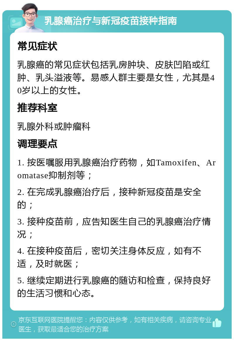 乳腺癌治疗与新冠疫苗接种指南 常见症状 乳腺癌的常见症状包括乳房肿块、皮肤凹陷或红肿、乳头溢液等。易感人群主要是女性，尤其是40岁以上的女性。 推荐科室 乳腺外科或肿瘤科 调理要点 1. 按医嘱服用乳腺癌治疗药物，如Tamoxifen、Aromatase抑制剂等； 2. 在完成乳腺癌治疗后，接种新冠疫苗是安全的； 3. 接种疫苗前，应告知医生自己的乳腺癌治疗情况； 4. 在接种疫苗后，密切关注身体反应，如有不适，及时就医； 5. 继续定期进行乳腺癌的随访和检查，保持良好的生活习惯和心态。