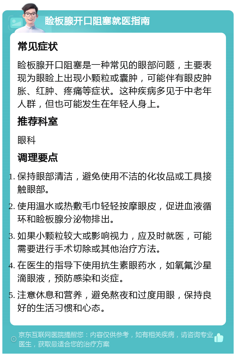 睑板腺开口阻塞就医指南 常见症状 睑板腺开口阻塞是一种常见的眼部问题，主要表现为眼睑上出现小颗粒或囊肿，可能伴有眼皮肿胀、红肿、疼痛等症状。这种疾病多见于中老年人群，但也可能发生在年轻人身上。 推荐科室 眼科 调理要点 保持眼部清洁，避免使用不洁的化妆品或工具接触眼部。 使用温水或热敷毛巾轻轻按摩眼皮，促进血液循环和睑板腺分泌物排出。 如果小颗粒较大或影响视力，应及时就医，可能需要进行手术切除或其他治疗方法。 在医生的指导下使用抗生素眼药水，如氧氟沙星滴眼液，预防感染和炎症。 注意休息和营养，避免熬夜和过度用眼，保持良好的生活习惯和心态。