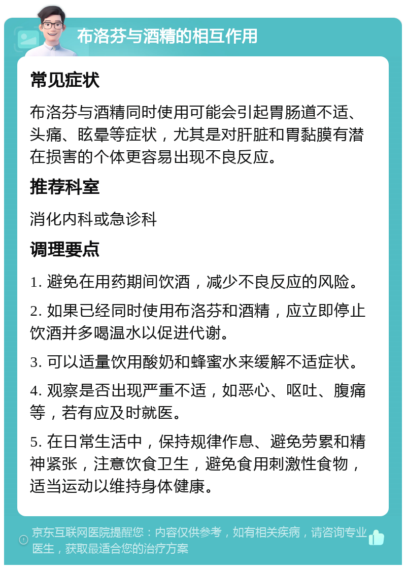 布洛芬与酒精的相互作用 常见症状 布洛芬与酒精同时使用可能会引起胃肠道不适、头痛、眩晕等症状，尤其是对肝脏和胃黏膜有潜在损害的个体更容易出现不良反应。 推荐科室 消化内科或急诊科 调理要点 1. 避免在用药期间饮酒，减少不良反应的风险。 2. 如果已经同时使用布洛芬和酒精，应立即停止饮酒并多喝温水以促进代谢。 3. 可以适量饮用酸奶和蜂蜜水来缓解不适症状。 4. 观察是否出现严重不适，如恶心、呕吐、腹痛等，若有应及时就医。 5. 在日常生活中，保持规律作息、避免劳累和精神紧张，注意饮食卫生，避免食用刺激性食物，适当运动以维持身体健康。