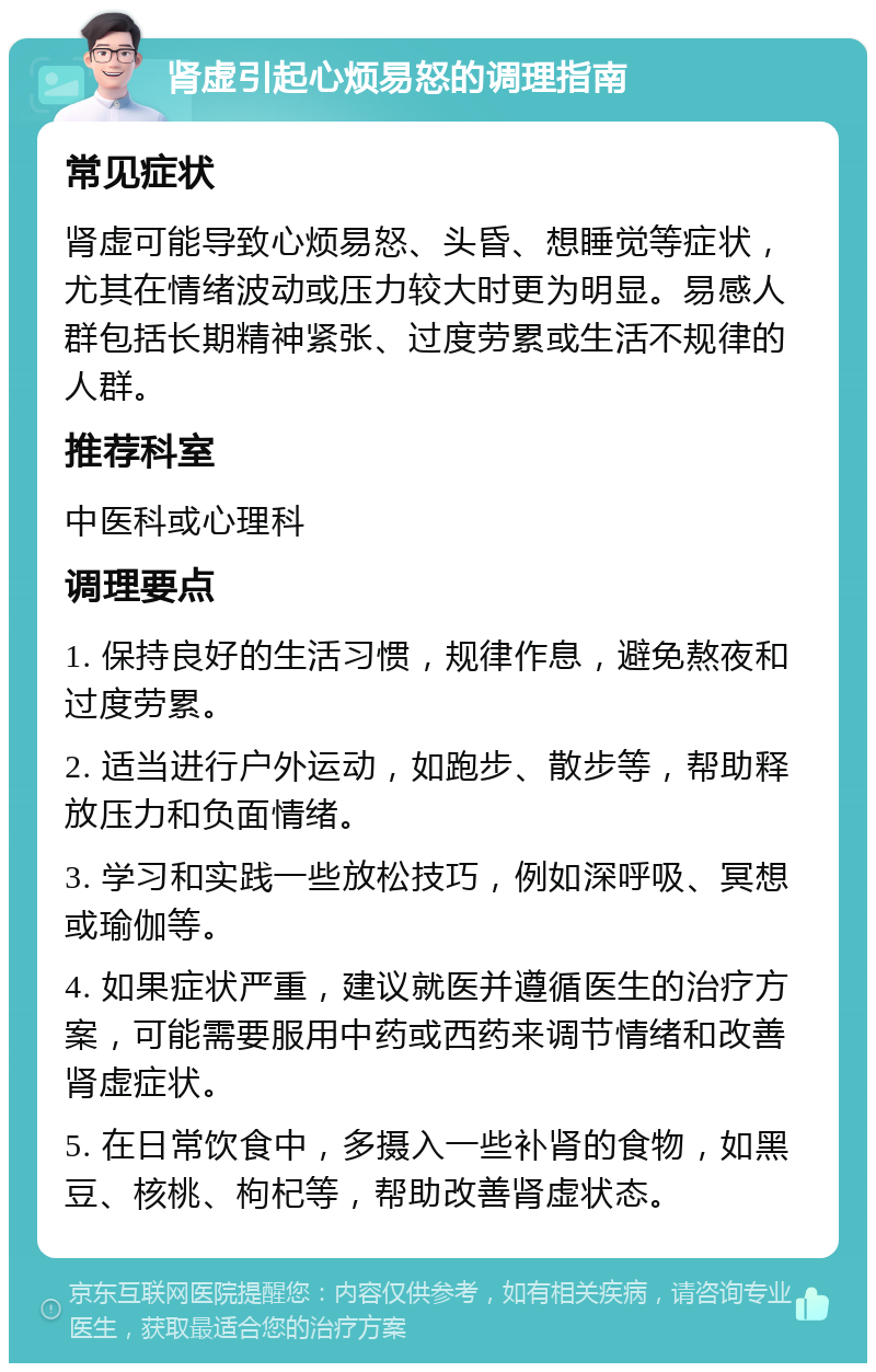 肾虚引起心烦易怒的调理指南 常见症状 肾虚可能导致心烦易怒、头昏、想睡觉等症状，尤其在情绪波动或压力较大时更为明显。易感人群包括长期精神紧张、过度劳累或生活不规律的人群。 推荐科室 中医科或心理科 调理要点 1. 保持良好的生活习惯，规律作息，避免熬夜和过度劳累。 2. 适当进行户外运动，如跑步、散步等，帮助释放压力和负面情绪。 3. 学习和实践一些放松技巧，例如深呼吸、冥想或瑜伽等。 4. 如果症状严重，建议就医并遵循医生的治疗方案，可能需要服用中药或西药来调节情绪和改善肾虚症状。 5. 在日常饮食中，多摄入一些补肾的食物，如黑豆、核桃、枸杞等，帮助改善肾虚状态。