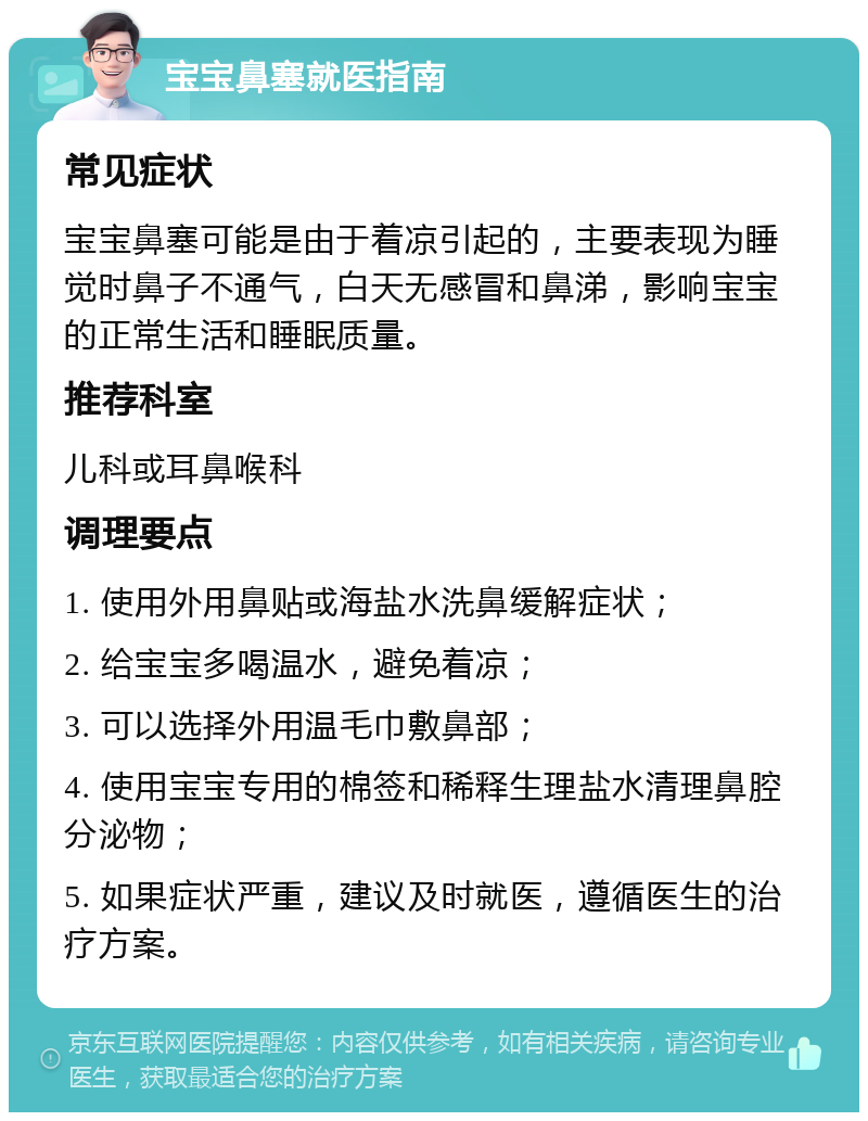 宝宝鼻塞就医指南 常见症状 宝宝鼻塞可能是由于着凉引起的，主要表现为睡觉时鼻子不通气，白天无感冒和鼻涕，影响宝宝的正常生活和睡眠质量。 推荐科室 儿科或耳鼻喉科 调理要点 1. 使用外用鼻贴或海盐水洗鼻缓解症状； 2. 给宝宝多喝温水，避免着凉； 3. 可以选择外用温毛巾敷鼻部； 4. 使用宝宝专用的棉签和稀释生理盐水清理鼻腔分泌物； 5. 如果症状严重，建议及时就医，遵循医生的治疗方案。