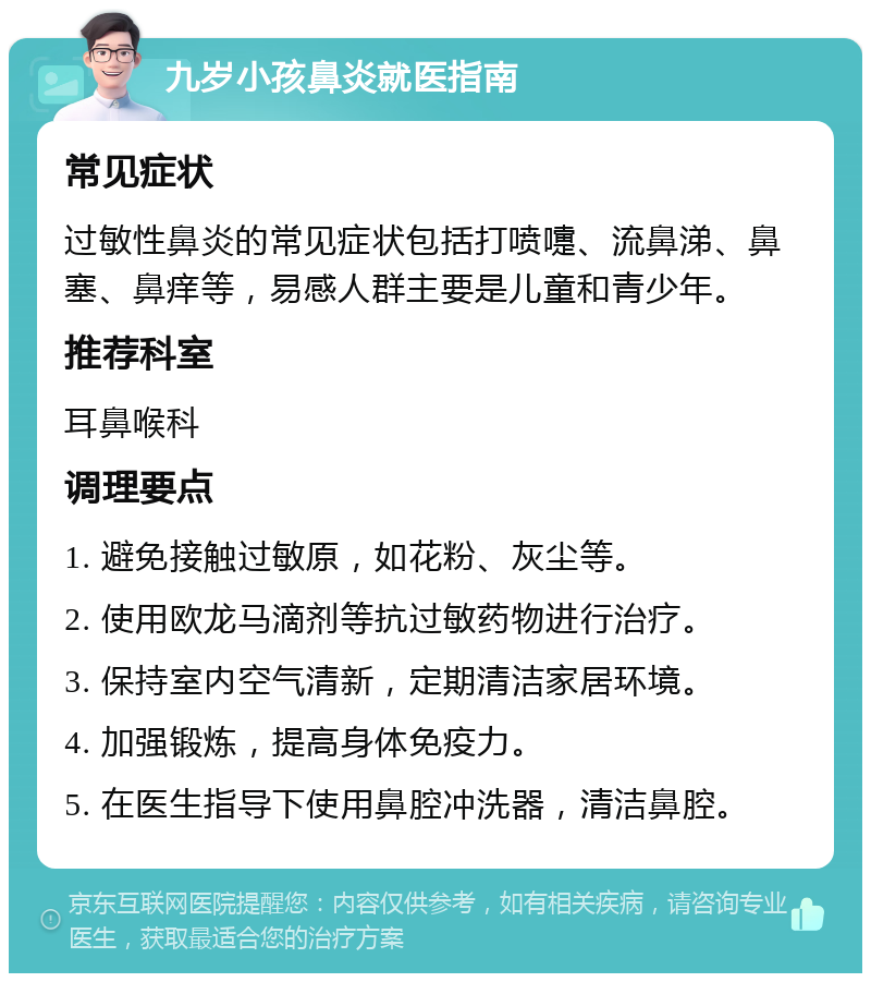 九岁小孩鼻炎就医指南 常见症状 过敏性鼻炎的常见症状包括打喷嚏、流鼻涕、鼻塞、鼻痒等，易感人群主要是儿童和青少年。 推荐科室 耳鼻喉科 调理要点 1. 避免接触过敏原，如花粉、灰尘等。 2. 使用欧龙马滴剂等抗过敏药物进行治疗。 3. 保持室内空气清新，定期清洁家居环境。 4. 加强锻炼，提高身体免疫力。 5. 在医生指导下使用鼻腔冲洗器，清洁鼻腔。