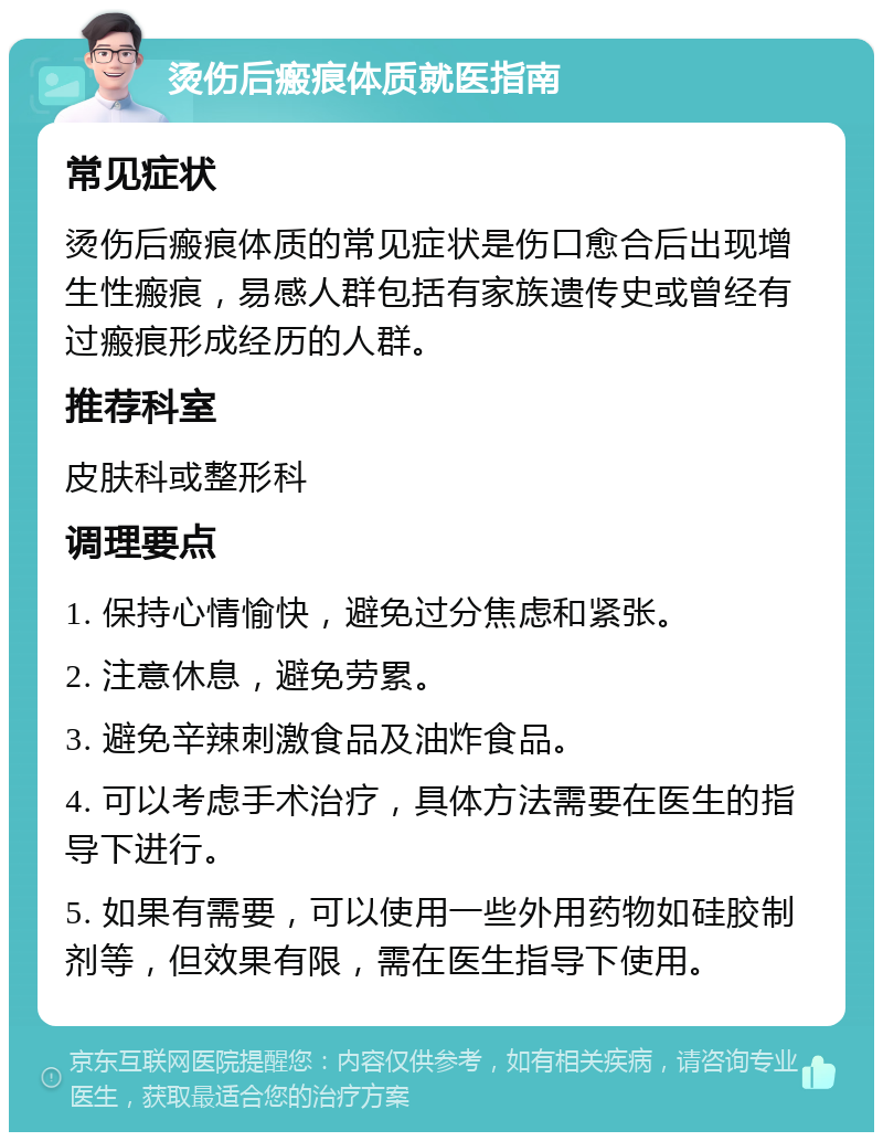 烫伤后瘢痕体质就医指南 常见症状 烫伤后瘢痕体质的常见症状是伤口愈合后出现增生性瘢痕，易感人群包括有家族遗传史或曾经有过瘢痕形成经历的人群。 推荐科室 皮肤科或整形科 调理要点 1. 保持心情愉快，避免过分焦虑和紧张。 2. 注意休息，避免劳累。 3. 避免辛辣刺激食品及油炸食品。 4. 可以考虑手术治疗，具体方法需要在医生的指导下进行。 5. 如果有需要，可以使用一些外用药物如硅胶制剂等，但效果有限，需在医生指导下使用。