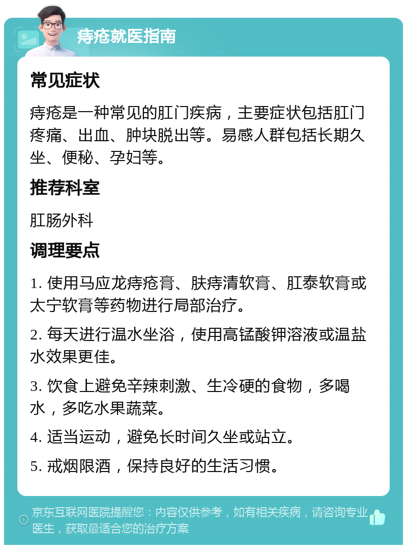 痔疮就医指南 常见症状 痔疮是一种常见的肛门疾病，主要症状包括肛门疼痛、出血、肿块脱出等。易感人群包括长期久坐、便秘、孕妇等。 推荐科室 肛肠外科 调理要点 1. 使用马应龙痔疮膏、肤痔清软膏、肛泰软膏或太宁软膏等药物进行局部治疗。 2. 每天进行温水坐浴，使用高锰酸钾溶液或温盐水效果更佳。 3. 饮食上避免辛辣刺激、生冷硬的食物，多喝水，多吃水果蔬菜。 4. 适当运动，避免长时间久坐或站立。 5. 戒烟限酒，保持良好的生活习惯。