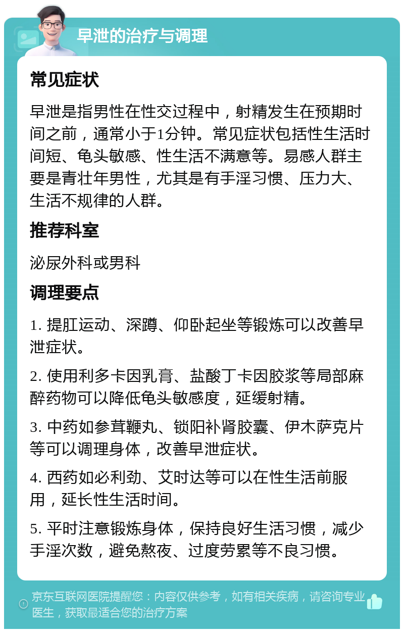 早泄的治疗与调理 常见症状 早泄是指男性在性交过程中，射精发生在预期时间之前，通常小于1分钟。常见症状包括性生活时间短、龟头敏感、性生活不满意等。易感人群主要是青壮年男性，尤其是有手淫习惯、压力大、生活不规律的人群。 推荐科室 泌尿外科或男科 调理要点 1. 提肛运动、深蹲、仰卧起坐等锻炼可以改善早泄症状。 2. 使用利多卡因乳膏、盐酸丁卡因胶浆等局部麻醉药物可以降低龟头敏感度，延缓射精。 3. 中药如参茸鞭丸、锁阳补肾胶囊、伊木萨克片等可以调理身体，改善早泄症状。 4. 西药如必利劲、艾时达等可以在性生活前服用，延长性生活时间。 5. 平时注意锻炼身体，保持良好生活习惯，减少手淫次数，避免熬夜、过度劳累等不良习惯。