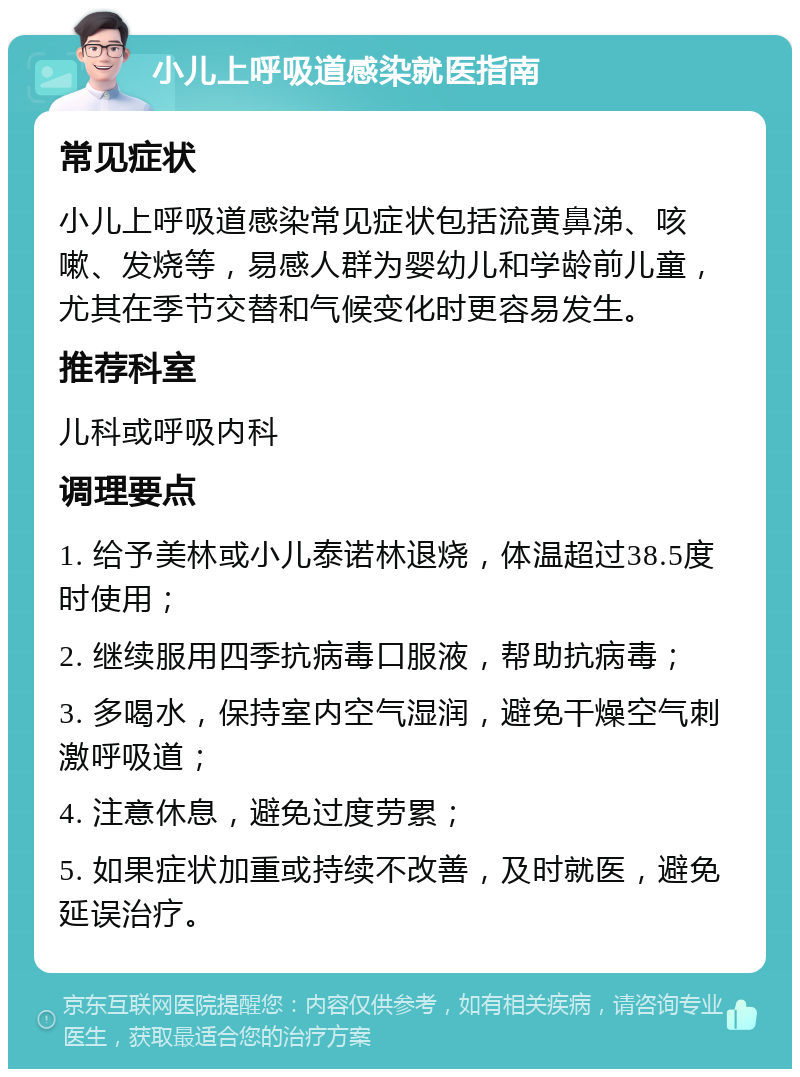 小儿上呼吸道感染就医指南 常见症状 小儿上呼吸道感染常见症状包括流黄鼻涕、咳嗽、发烧等，易感人群为婴幼儿和学龄前儿童，尤其在季节交替和气候变化时更容易发生。 推荐科室 儿科或呼吸内科 调理要点 1. 给予美林或小儿泰诺林退烧，体温超过38.5度时使用； 2. 继续服用四季抗病毒口服液，帮助抗病毒； 3. 多喝水，保持室内空气湿润，避免干燥空气刺激呼吸道； 4. 注意休息，避免过度劳累； 5. 如果症状加重或持续不改善，及时就医，避免延误治疗。