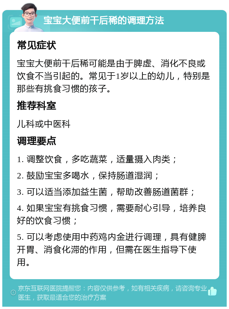 宝宝大便前干后稀的调理方法 常见症状 宝宝大便前干后稀可能是由于脾虚、消化不良或饮食不当引起的。常见于1岁以上的幼儿，特别是那些有挑食习惯的孩子。 推荐科室 儿科或中医科 调理要点 1. 调整饮食，多吃蔬菜，适量摄入肉类； 2. 鼓励宝宝多喝水，保持肠道湿润； 3. 可以适当添加益生菌，帮助改善肠道菌群； 4. 如果宝宝有挑食习惯，需要耐心引导，培养良好的饮食习惯； 5. 可以考虑使用中药鸡内金进行调理，具有健脾开胃、消食化滞的作用，但需在医生指导下使用。