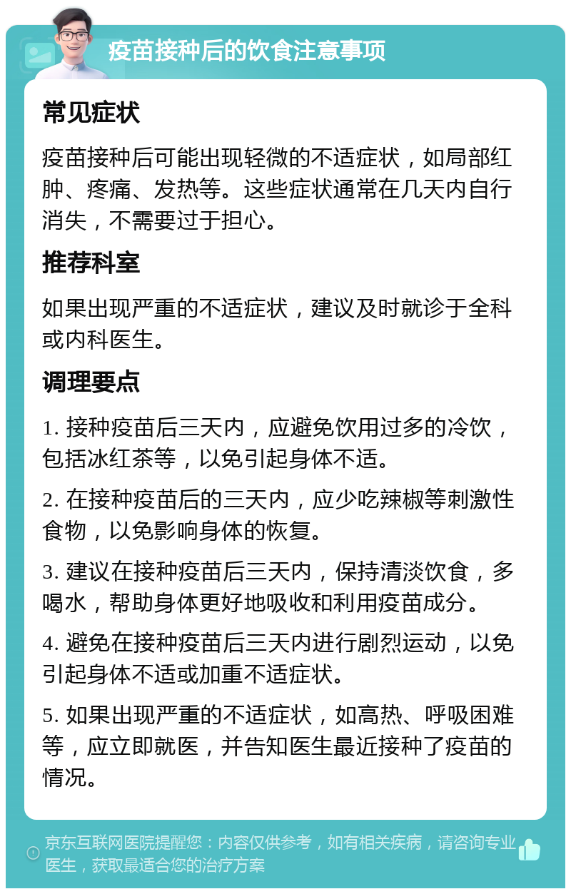 疫苗接种后的饮食注意事项 常见症状 疫苗接种后可能出现轻微的不适症状，如局部红肿、疼痛、发热等。这些症状通常在几天内自行消失，不需要过于担心。 推荐科室 如果出现严重的不适症状，建议及时就诊于全科或内科医生。 调理要点 1. 接种疫苗后三天内，应避免饮用过多的冷饮，包括冰红茶等，以免引起身体不适。 2. 在接种疫苗后的三天内，应少吃辣椒等刺激性食物，以免影响身体的恢复。 3. 建议在接种疫苗后三天内，保持清淡饮食，多喝水，帮助身体更好地吸收和利用疫苗成分。 4. 避免在接种疫苗后三天内进行剧烈运动，以免引起身体不适或加重不适症状。 5. 如果出现严重的不适症状，如高热、呼吸困难等，应立即就医，并告知医生最近接种了疫苗的情况。