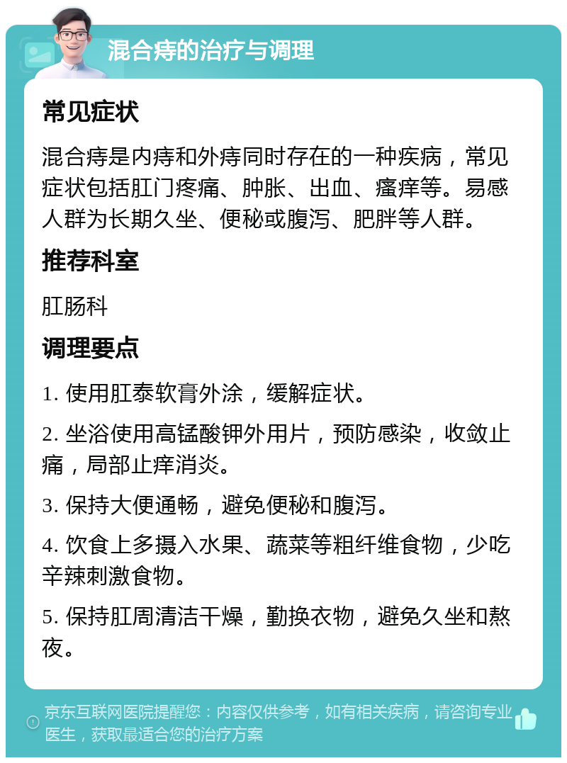 混合痔的治疗与调理 常见症状 混合痔是内痔和外痔同时存在的一种疾病，常见症状包括肛门疼痛、肿胀、出血、瘙痒等。易感人群为长期久坐、便秘或腹泻、肥胖等人群。 推荐科室 肛肠科 调理要点 1. 使用肛泰软膏外涂，缓解症状。 2. 坐浴使用高锰酸钾外用片，预防感染，收敛止痛，局部止痒消炎。 3. 保持大便通畅，避免便秘和腹泻。 4. 饮食上多摄入水果、蔬菜等粗纤维食物，少吃辛辣刺激食物。 5. 保持肛周清洁干燥，勤换衣物，避免久坐和熬夜。