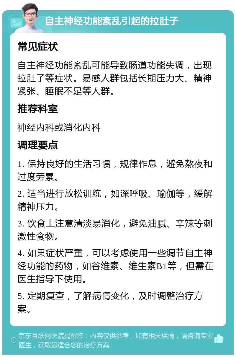 自主神经功能紊乱引起的拉肚子 常见症状 自主神经功能紊乱可能导致肠道功能失调，出现拉肚子等症状。易感人群包括长期压力大、精神紧张、睡眠不足等人群。 推荐科室 神经内科或消化内科 调理要点 1. 保持良好的生活习惯，规律作息，避免熬夜和过度劳累。 2. 适当进行放松训练，如深呼吸、瑜伽等，缓解精神压力。 3. 饮食上注意清淡易消化，避免油腻、辛辣等刺激性食物。 4. 如果症状严重，可以考虑使用一些调节自主神经功能的药物，如谷维素、维生素B1等，但需在医生指导下使用。 5. 定期复查，了解病情变化，及时调整治疗方案。