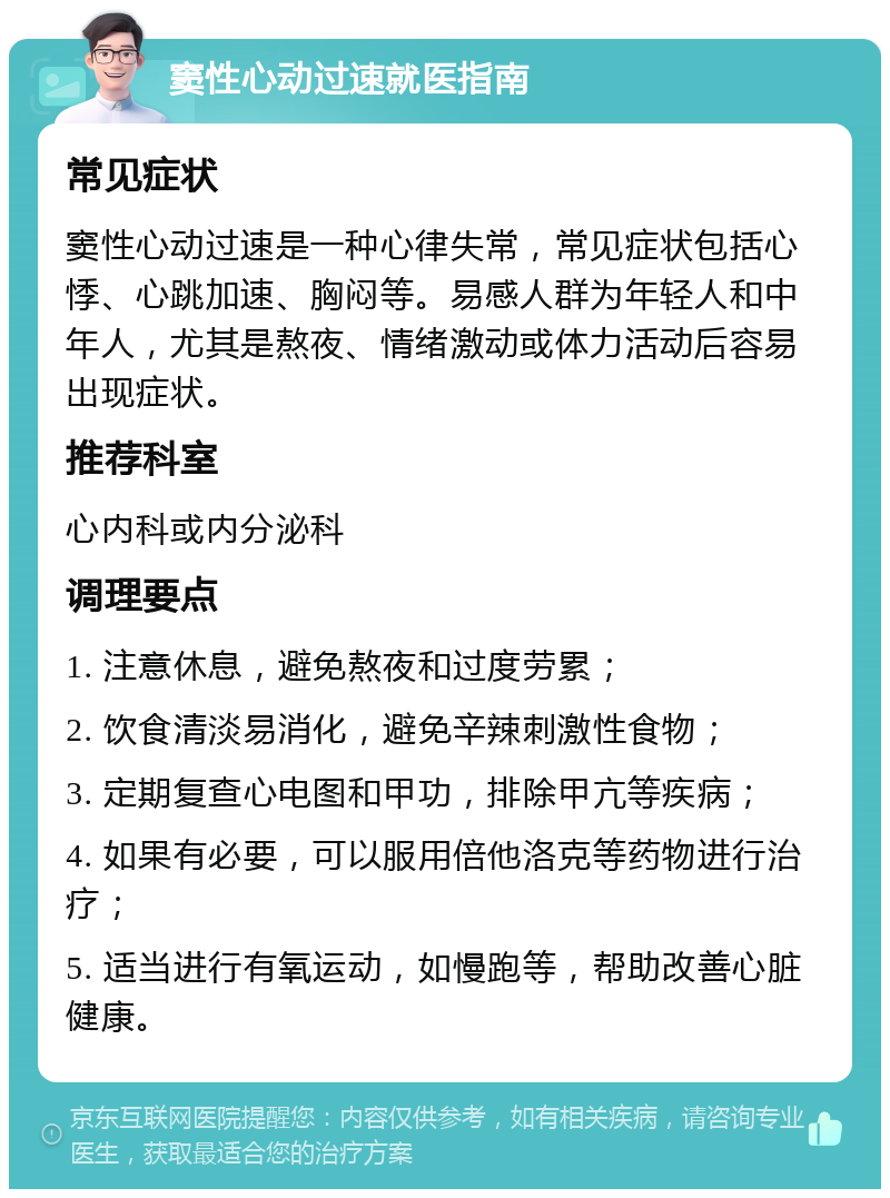 窦性心动过速就医指南 常见症状 窦性心动过速是一种心律失常，常见症状包括心悸、心跳加速、胸闷等。易感人群为年轻人和中年人，尤其是熬夜、情绪激动或体力活动后容易出现症状。 推荐科室 心内科或内分泌科 调理要点 1. 注意休息，避免熬夜和过度劳累； 2. 饮食清淡易消化，避免辛辣刺激性食物； 3. 定期复查心电图和甲功，排除甲亢等疾病； 4. 如果有必要，可以服用倍他洛克等药物进行治疗； 5. 适当进行有氧运动，如慢跑等，帮助改善心脏健康。