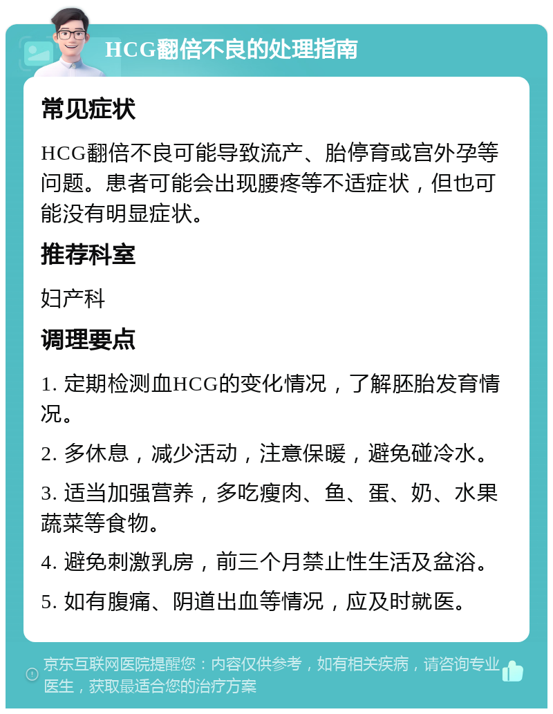 HCG翻倍不良的处理指南 常见症状 HCG翻倍不良可能导致流产、胎停育或宫外孕等问题。患者可能会出现腰疼等不适症状，但也可能没有明显症状。 推荐科室 妇产科 调理要点 1. 定期检测血HCG的变化情况，了解胚胎发育情况。 2. 多休息，减少活动，注意保暖，避免碰冷水。 3. 适当加强营养，多吃瘦肉、鱼、蛋、奶、水果蔬菜等食物。 4. 避免刺激乳房，前三个月禁止性生活及盆浴。 5. 如有腹痛、阴道出血等情况，应及时就医。