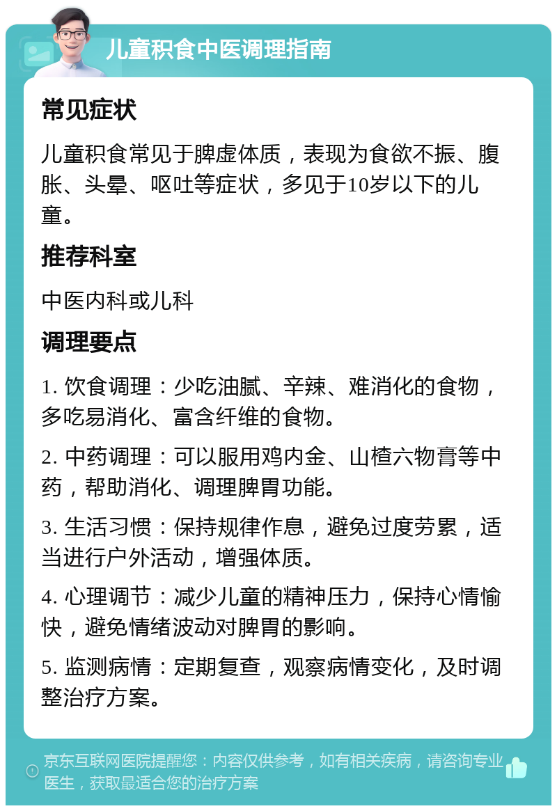 儿童积食中医调理指南 常见症状 儿童积食常见于脾虚体质，表现为食欲不振、腹胀、头晕、呕吐等症状，多见于10岁以下的儿童。 推荐科室 中医内科或儿科 调理要点 1. 饮食调理：少吃油腻、辛辣、难消化的食物，多吃易消化、富含纤维的食物。 2. 中药调理：可以服用鸡内金、山楂六物膏等中药，帮助消化、调理脾胃功能。 3. 生活习惯：保持规律作息，避免过度劳累，适当进行户外活动，增强体质。 4. 心理调节：减少儿童的精神压力，保持心情愉快，避免情绪波动对脾胃的影响。 5. 监测病情：定期复查，观察病情变化，及时调整治疗方案。