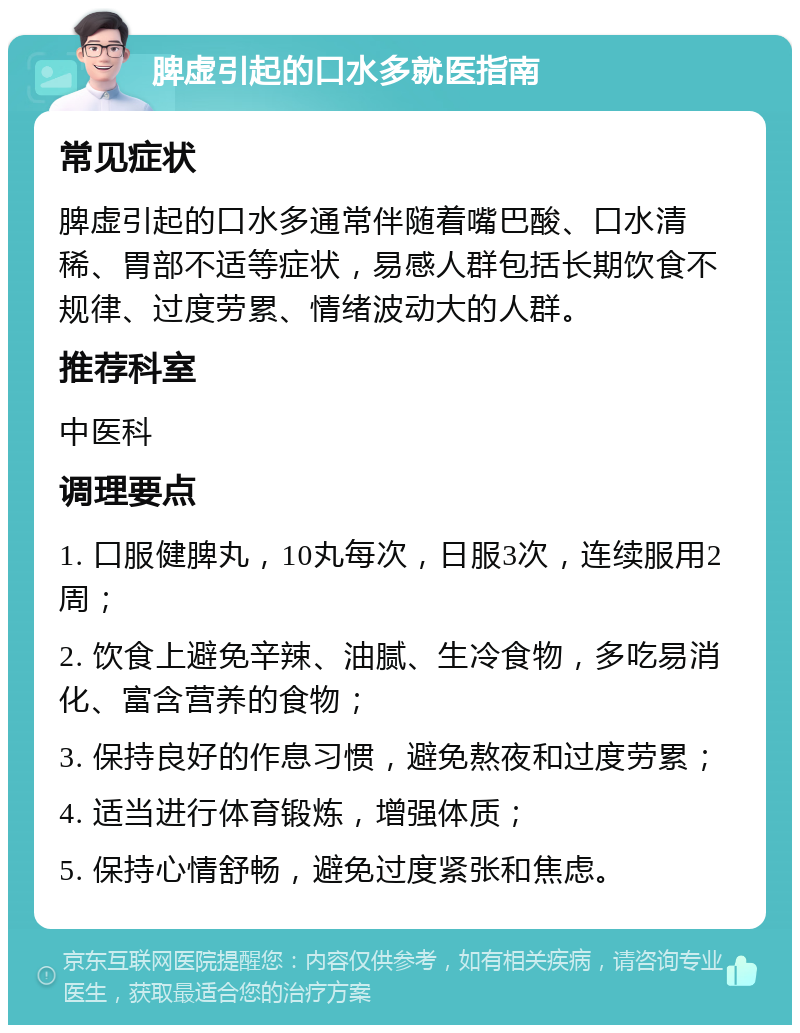 脾虚引起的口水多就医指南 常见症状 脾虚引起的口水多通常伴随着嘴巴酸、口水清稀、胃部不适等症状，易感人群包括长期饮食不规律、过度劳累、情绪波动大的人群。 推荐科室 中医科 调理要点 1. 口服健脾丸，10丸每次，日服3次，连续服用2周； 2. 饮食上避免辛辣、油腻、生冷食物，多吃易消化、富含营养的食物； 3. 保持良好的作息习惯，避免熬夜和过度劳累； 4. 适当进行体育锻炼，增强体质； 5. 保持心情舒畅，避免过度紧张和焦虑。