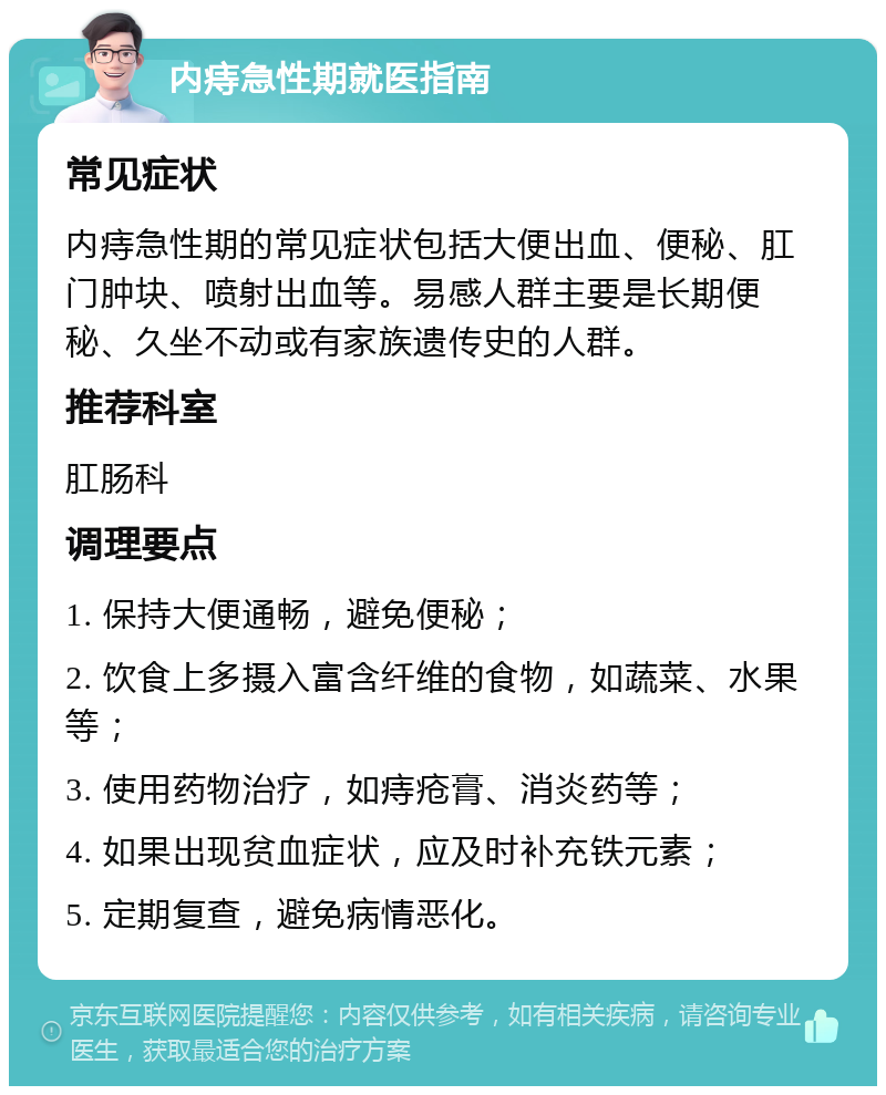 内痔急性期就医指南 常见症状 内痔急性期的常见症状包括大便出血、便秘、肛门肿块、喷射出血等。易感人群主要是长期便秘、久坐不动或有家族遗传史的人群。 推荐科室 肛肠科 调理要点 1. 保持大便通畅，避免便秘； 2. 饮食上多摄入富含纤维的食物，如蔬菜、水果等； 3. 使用药物治疗，如痔疮膏、消炎药等； 4. 如果出现贫血症状，应及时补充铁元素； 5. 定期复查，避免病情恶化。