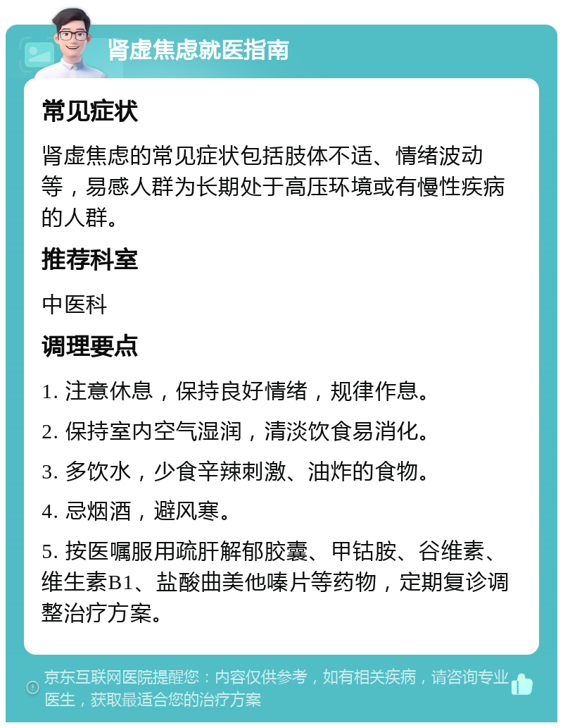 肾虚焦虑就医指南 常见症状 肾虚焦虑的常见症状包括肢体不适、情绪波动等，易感人群为长期处于高压环境或有慢性疾病的人群。 推荐科室 中医科 调理要点 1. 注意休息，保持良好情绪，规律作息。 2. 保持室内空气湿润，清淡饮食易消化。 3. 多饮水，少食辛辣刺激、油炸的食物。 4. 忌烟酒，避风寒。 5. 按医嘱服用疏肝解郁胶囊、甲钴胺、谷维素、维生素B1、盐酸曲美他嗪片等药物，定期复诊调整治疗方案。