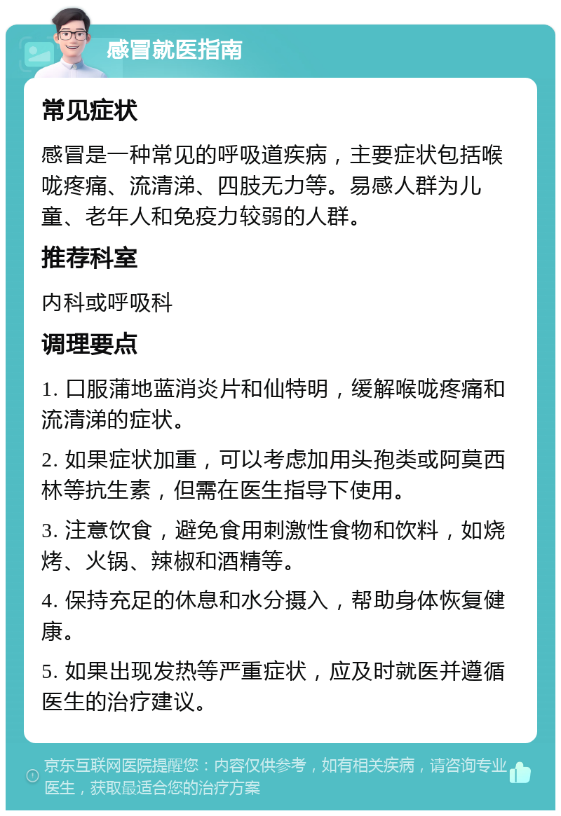 感冒就医指南 常见症状 感冒是一种常见的呼吸道疾病，主要症状包括喉咙疼痛、流清涕、四肢无力等。易感人群为儿童、老年人和免疫力较弱的人群。 推荐科室 内科或呼吸科 调理要点 1. 口服蒲地蓝消炎片和仙特明，缓解喉咙疼痛和流清涕的症状。 2. 如果症状加重，可以考虑加用头孢类或阿莫西林等抗生素，但需在医生指导下使用。 3. 注意饮食，避免食用刺激性食物和饮料，如烧烤、火锅、辣椒和酒精等。 4. 保持充足的休息和水分摄入，帮助身体恢复健康。 5. 如果出现发热等严重症状，应及时就医并遵循医生的治疗建议。