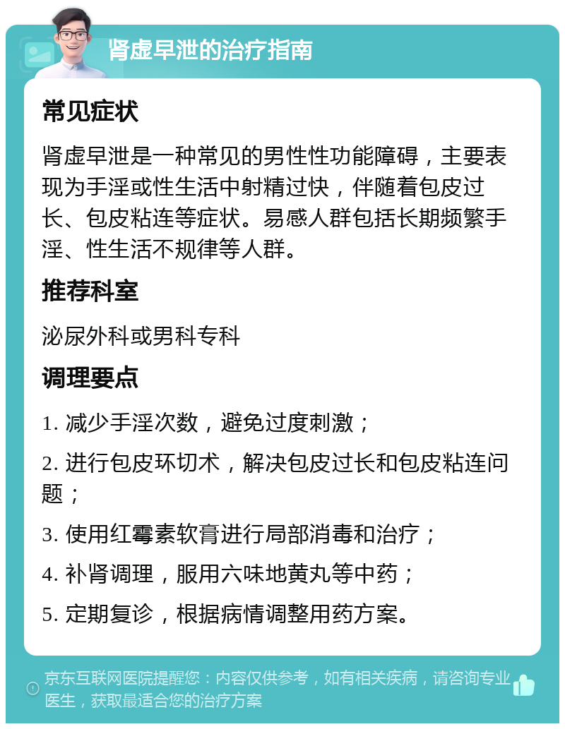 肾虚早泄的治疗指南 常见症状 肾虚早泄是一种常见的男性性功能障碍，主要表现为手淫或性生活中射精过快，伴随着包皮过长、包皮粘连等症状。易感人群包括长期频繁手淫、性生活不规律等人群。 推荐科室 泌尿外科或男科专科 调理要点 1. 减少手淫次数，避免过度刺激； 2. 进行包皮环切术，解决包皮过长和包皮粘连问题； 3. 使用红霉素软膏进行局部消毒和治疗； 4. 补肾调理，服用六味地黄丸等中药； 5. 定期复诊，根据病情调整用药方案。