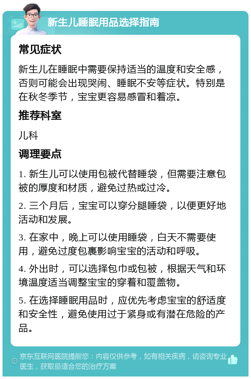 新生儿睡眠用品选择指南 常见症状 新生儿在睡眠中需要保持适当的温度和安全感，否则可能会出现哭闹、睡眠不安等症状。特别是在秋冬季节，宝宝更容易感冒和着凉。 推荐科室 儿科 调理要点 1. 新生儿可以使用包被代替睡袋，但需要注意包被的厚度和材质，避免过热或过冷。 2. 三个月后，宝宝可以穿分腿睡袋，以便更好地活动和发展。 3. 在家中，晚上可以使用睡袋，白天不需要使用，避免过度包裹影响宝宝的活动和呼吸。 4. 外出时，可以选择包巾或包被，根据天气和环境温度适当调整宝宝的穿着和覆盖物。 5. 在选择睡眠用品时，应优先考虑宝宝的舒适度和安全性，避免使用过于紧身或有潜在危险的产品。