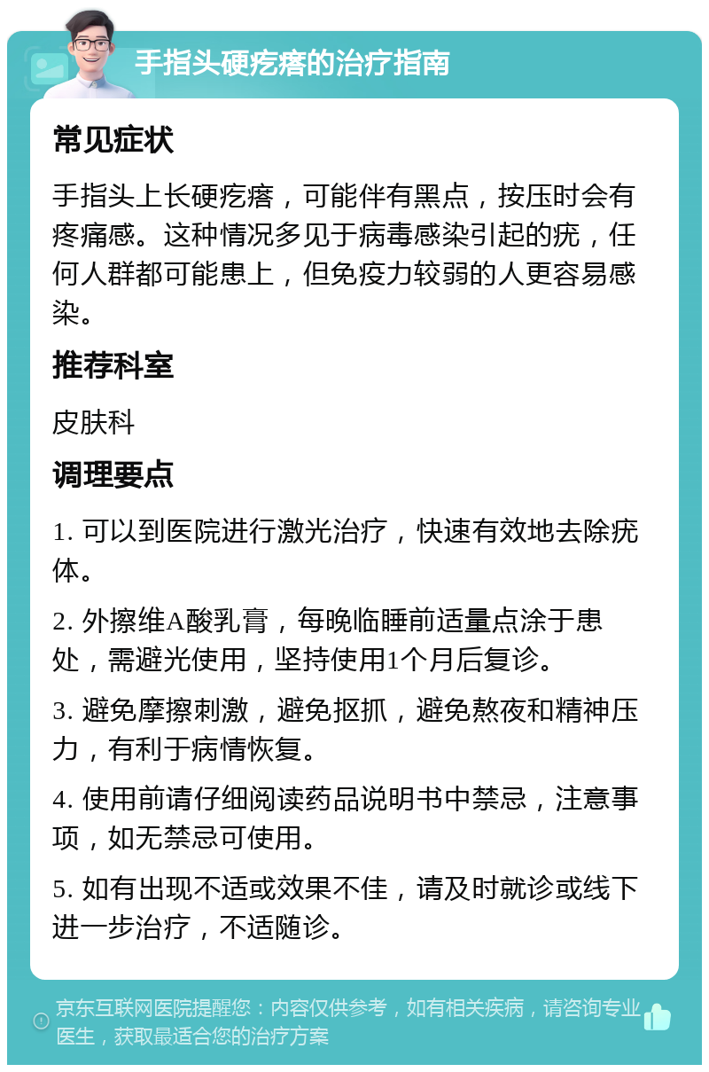 手指头硬疙瘩的治疗指南 常见症状 手指头上长硬疙瘩，可能伴有黑点，按压时会有疼痛感。这种情况多见于病毒感染引起的疣，任何人群都可能患上，但免疫力较弱的人更容易感染。 推荐科室 皮肤科 调理要点 1. 可以到医院进行激光治疗，快速有效地去除疣体。 2. 外擦维A酸乳膏，每晚临睡前适量点涂于患处，需避光使用，坚持使用1个月后复诊。 3. 避免摩擦刺激，避免抠抓，避免熬夜和精神压力，有利于病情恢复。 4. 使用前请仔细阅读药品说明书中禁忌，注意事项，如无禁忌可使用。 5. 如有出现不适或效果不佳，请及时就诊或线下进一步治疗，不适随诊。