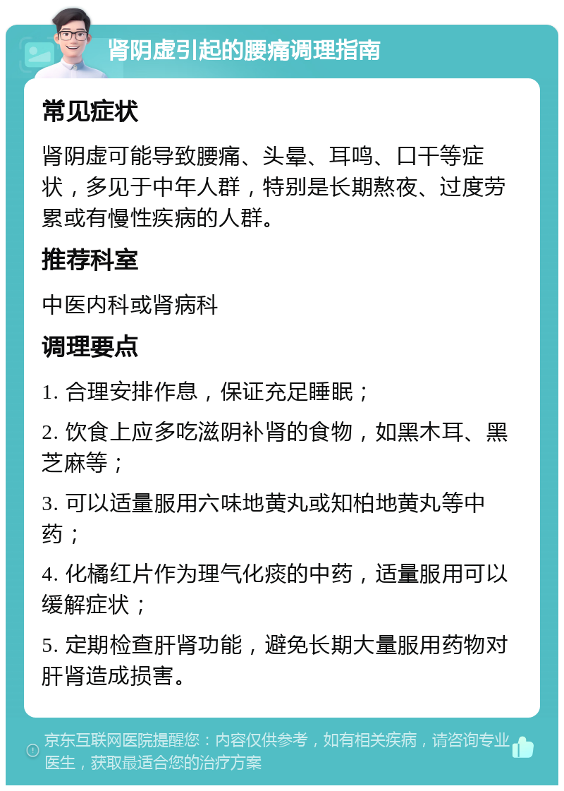 肾阴虚引起的腰痛调理指南 常见症状 肾阴虚可能导致腰痛、头晕、耳鸣、口干等症状，多见于中年人群，特别是长期熬夜、过度劳累或有慢性疾病的人群。 推荐科室 中医内科或肾病科 调理要点 1. 合理安排作息，保证充足睡眠； 2. 饮食上应多吃滋阴补肾的食物，如黑木耳、黑芝麻等； 3. 可以适量服用六味地黄丸或知柏地黄丸等中药； 4. 化橘红片作为理气化痰的中药，适量服用可以缓解症状； 5. 定期检查肝肾功能，避免长期大量服用药物对肝肾造成损害。