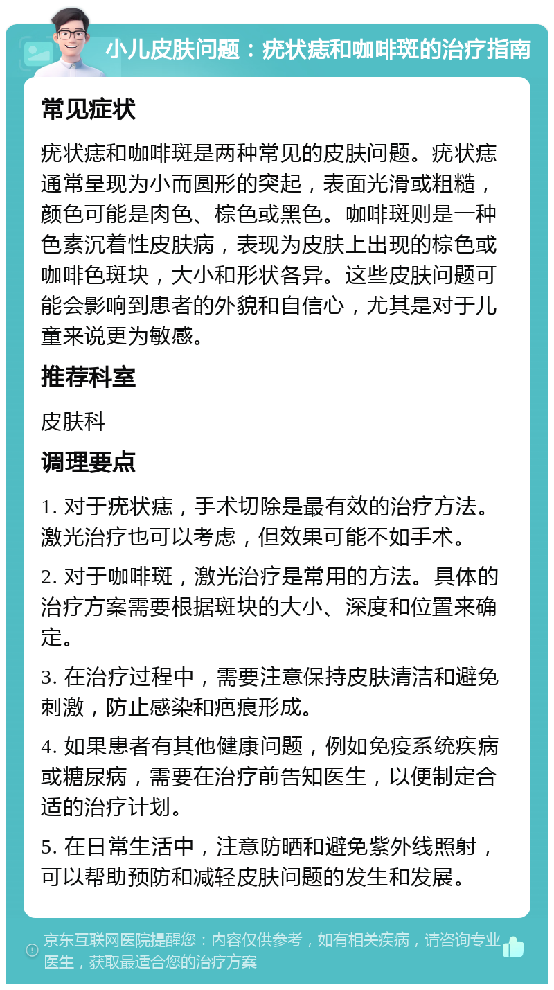 小儿皮肤问题：疣状痣和咖啡斑的治疗指南 常见症状 疣状痣和咖啡斑是两种常见的皮肤问题。疣状痣通常呈现为小而圆形的突起，表面光滑或粗糙，颜色可能是肉色、棕色或黑色。咖啡斑则是一种色素沉着性皮肤病，表现为皮肤上出现的棕色或咖啡色斑块，大小和形状各异。这些皮肤问题可能会影响到患者的外貌和自信心，尤其是对于儿童来说更为敏感。 推荐科室 皮肤科 调理要点 1. 对于疣状痣，手术切除是最有效的治疗方法。激光治疗也可以考虑，但效果可能不如手术。 2. 对于咖啡斑，激光治疗是常用的方法。具体的治疗方案需要根据斑块的大小、深度和位置来确定。 3. 在治疗过程中，需要注意保持皮肤清洁和避免刺激，防止感染和疤痕形成。 4. 如果患者有其他健康问题，例如免疫系统疾病或糖尿病，需要在治疗前告知医生，以便制定合适的治疗计划。 5. 在日常生活中，注意防晒和避免紫外线照射，可以帮助预防和减轻皮肤问题的发生和发展。