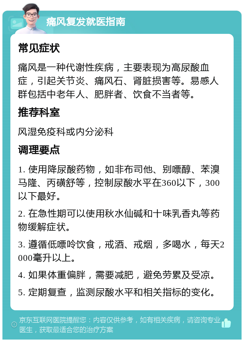 痛风复发就医指南 常见症状 痛风是一种代谢性疾病，主要表现为高尿酸血症，引起关节炎、痛风石、肾脏损害等。易感人群包括中老年人、肥胖者、饮食不当者等。 推荐科室 风湿免疫科或内分泌科 调理要点 1. 使用降尿酸药物，如非布司他、别嘌醇、苯溴马隆、丙磺舒等，控制尿酸水平在360以下，300以下最好。 2. 在急性期可以使用秋水仙碱和十味乳香丸等药物缓解症状。 3. 遵循低嘌呤饮食，戒酒、戒烟，多喝水，每天2000毫升以上。 4. 如果体重偏胖，需要减肥，避免劳累及受凉。 5. 定期复查，监测尿酸水平和相关指标的变化。