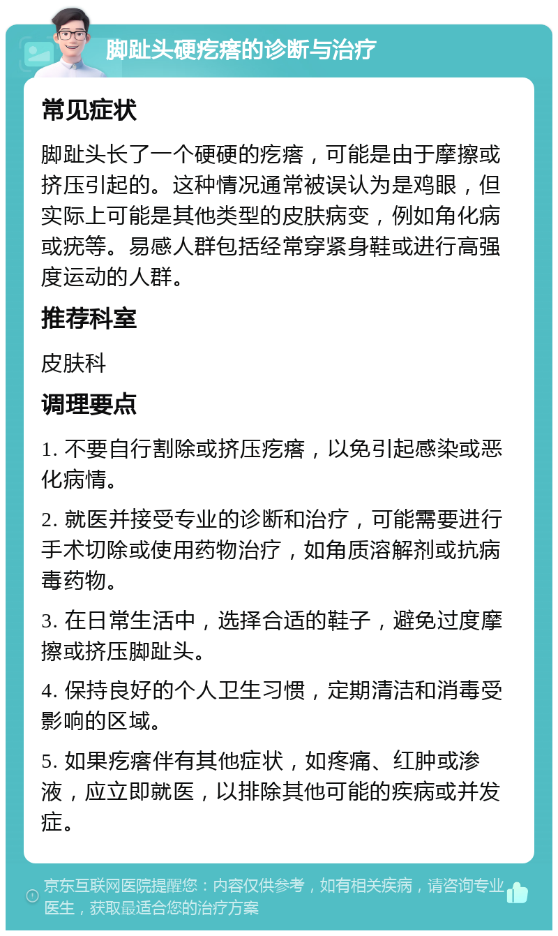 脚趾头硬疙瘩的诊断与治疗 常见症状 脚趾头长了一个硬硬的疙瘩，可能是由于摩擦或挤压引起的。这种情况通常被误认为是鸡眼，但实际上可能是其他类型的皮肤病变，例如角化病或疣等。易感人群包括经常穿紧身鞋或进行高强度运动的人群。 推荐科室 皮肤科 调理要点 1. 不要自行割除或挤压疙瘩，以免引起感染或恶化病情。 2. 就医并接受专业的诊断和治疗，可能需要进行手术切除或使用药物治疗，如角质溶解剂或抗病毒药物。 3. 在日常生活中，选择合适的鞋子，避免过度摩擦或挤压脚趾头。 4. 保持良好的个人卫生习惯，定期清洁和消毒受影响的区域。 5. 如果疙瘩伴有其他症状，如疼痛、红肿或渗液，应立即就医，以排除其他可能的疾病或并发症。