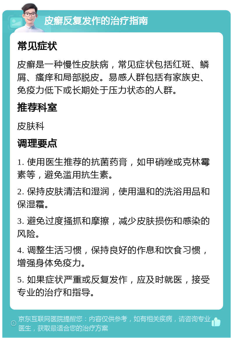 皮癣反复发作的治疗指南 常见症状 皮癣是一种慢性皮肤病，常见症状包括红斑、鳞屑、瘙痒和局部脱皮。易感人群包括有家族史、免疫力低下或长期处于压力状态的人群。 推荐科室 皮肤科 调理要点 1. 使用医生推荐的抗菌药膏，如甲硝唑或克林霉素等，避免滥用抗生素。 2. 保持皮肤清洁和湿润，使用温和的洗浴用品和保湿霜。 3. 避免过度搔抓和摩擦，减少皮肤损伤和感染的风险。 4. 调整生活习惯，保持良好的作息和饮食习惯，增强身体免疫力。 5. 如果症状严重或反复发作，应及时就医，接受专业的治疗和指导。