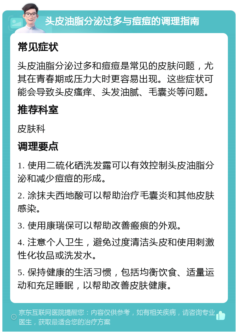 头皮油脂分泌过多与痘痘的调理指南 常见症状 头皮油脂分泌过多和痘痘是常见的皮肤问题，尤其在青春期或压力大时更容易出现。这些症状可能会导致头皮瘙痒、头发油腻、毛囊炎等问题。 推荐科室 皮肤科 调理要点 1. 使用二硫化硒洗发露可以有效控制头皮油脂分泌和减少痘痘的形成。 2. 涂抹夫西地酸可以帮助治疗毛囊炎和其他皮肤感染。 3. 使用康瑞保可以帮助改善瘢痕的外观。 4. 注意个人卫生，避免过度清洁头皮和使用刺激性化妆品或洗发水。 5. 保持健康的生活习惯，包括均衡饮食、适量运动和充足睡眠，以帮助改善皮肤健康。