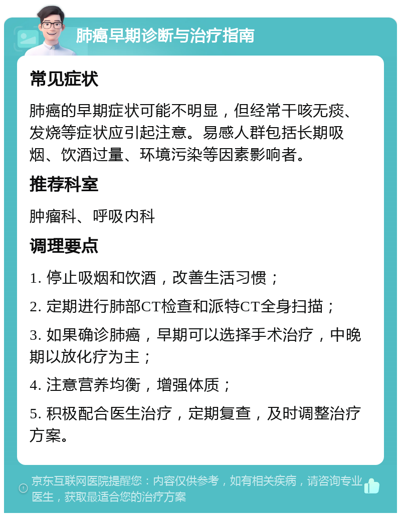 肺癌早期诊断与治疗指南 常见症状 肺癌的早期症状可能不明显，但经常干咳无痰、发烧等症状应引起注意。易感人群包括长期吸烟、饮酒过量、环境污染等因素影响者。 推荐科室 肿瘤科、呼吸内科 调理要点 1. 停止吸烟和饮酒，改善生活习惯； 2. 定期进行肺部CT检查和派特CT全身扫描； 3. 如果确诊肺癌，早期可以选择手术治疗，中晚期以放化疗为主； 4. 注意营养均衡，增强体质； 5. 积极配合医生治疗，定期复查，及时调整治疗方案。