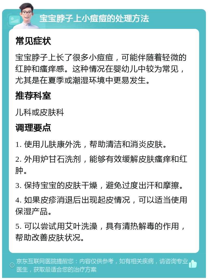 宝宝脖子上小痘痘的处理方法 常见症状 宝宝脖子上长了很多小痘痘，可能伴随着轻微的红肿和瘙痒感。这种情况在婴幼儿中较为常见，尤其是在夏季或潮湿环境中更易发生。 推荐科室 儿科或皮肤科 调理要点 1. 使用儿肤康外洗，帮助清洁和消炎皮肤。 2. 外用炉甘石洗剂，能够有效缓解皮肤瘙痒和红肿。 3. 保持宝宝的皮肤干燥，避免过度出汗和摩擦。 4. 如果皮疹消退后出现起皮情况，可以适当使用保湿产品。 5. 可以尝试用艾叶洗澡，具有清热解毒的作用，帮助改善皮肤状况。