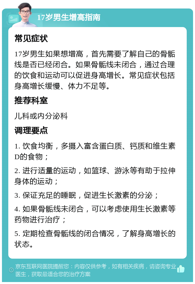 17岁男生增高指南 常见症状 17岁男生如果想增高，首先需要了解自己的骨骺线是否已经闭合。如果骨骺线未闭合，通过合理的饮食和运动可以促进身高增长。常见症状包括身高增长缓慢、体力不足等。 推荐科室 儿科或内分泌科 调理要点 1. 饮食均衡，多摄入富含蛋白质、钙质和维生素D的食物； 2. 进行适量的运动，如篮球、游泳等有助于拉伸身体的运动； 3. 保证充足的睡眠，促进生长激素的分泌； 4. 如果骨骺线未闭合，可以考虑使用生长激素等药物进行治疗； 5. 定期检查骨骺线的闭合情况，了解身高增长的状态。