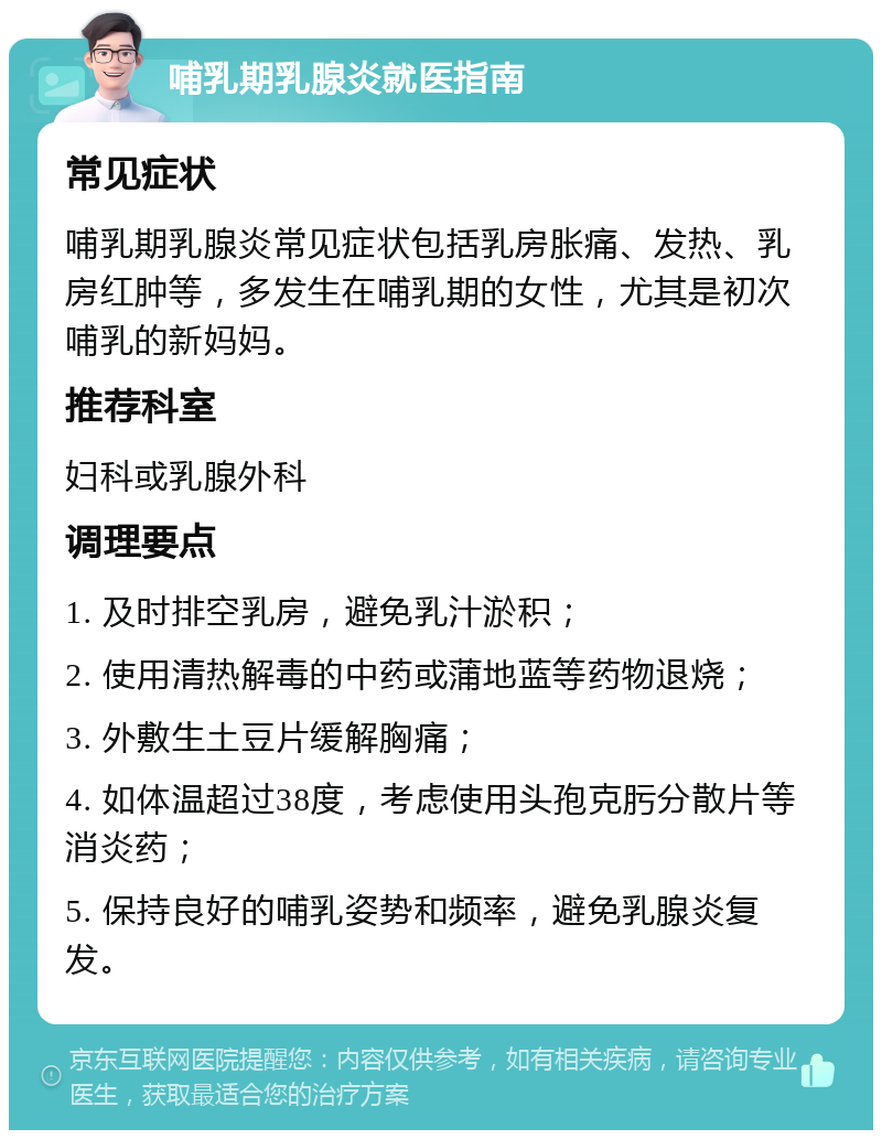 哺乳期乳腺炎就医指南 常见症状 哺乳期乳腺炎常见症状包括乳房胀痛、发热、乳房红肿等，多发生在哺乳期的女性，尤其是初次哺乳的新妈妈。 推荐科室 妇科或乳腺外科 调理要点 1. 及时排空乳房，避免乳汁淤积； 2. 使用清热解毒的中药或蒲地蓝等药物退烧； 3. 外敷生土豆片缓解胸痛； 4. 如体温超过38度，考虑使用头孢克肟分散片等消炎药； 5. 保持良好的哺乳姿势和频率，避免乳腺炎复发。