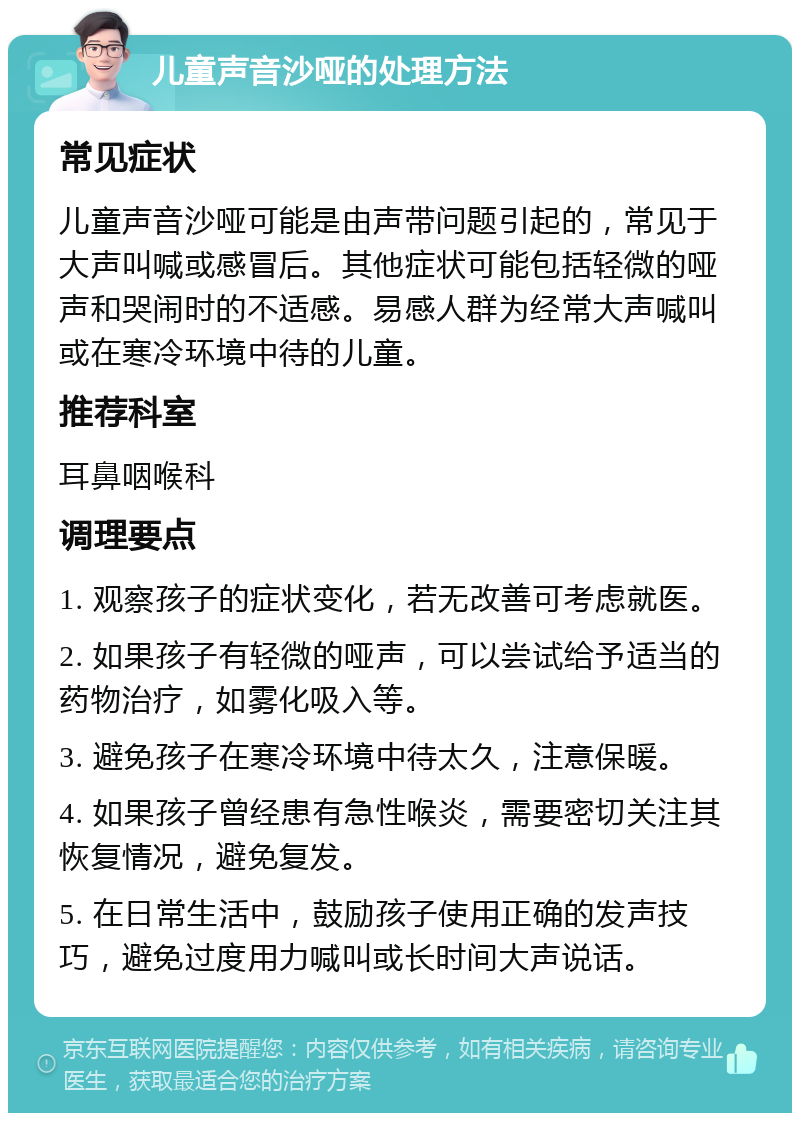 儿童声音沙哑的处理方法 常见症状 儿童声音沙哑可能是由声带问题引起的，常见于大声叫喊或感冒后。其他症状可能包括轻微的哑声和哭闹时的不适感。易感人群为经常大声喊叫或在寒冷环境中待的儿童。 推荐科室 耳鼻咽喉科 调理要点 1. 观察孩子的症状变化，若无改善可考虑就医。 2. 如果孩子有轻微的哑声，可以尝试给予适当的药物治疗，如雾化吸入等。 3. 避免孩子在寒冷环境中待太久，注意保暖。 4. 如果孩子曾经患有急性喉炎，需要密切关注其恢复情况，避免复发。 5. 在日常生活中，鼓励孩子使用正确的发声技巧，避免过度用力喊叫或长时间大声说话。