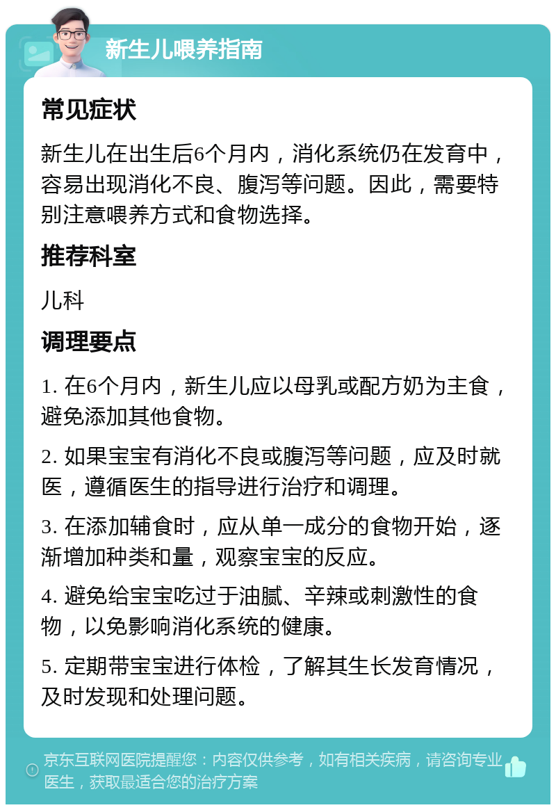 新生儿喂养指南 常见症状 新生儿在出生后6个月内，消化系统仍在发育中，容易出现消化不良、腹泻等问题。因此，需要特别注意喂养方式和食物选择。 推荐科室 儿科 调理要点 1. 在6个月内，新生儿应以母乳或配方奶为主食，避免添加其他食物。 2. 如果宝宝有消化不良或腹泻等问题，应及时就医，遵循医生的指导进行治疗和调理。 3. 在添加辅食时，应从单一成分的食物开始，逐渐增加种类和量，观察宝宝的反应。 4. 避免给宝宝吃过于油腻、辛辣或刺激性的食物，以免影响消化系统的健康。 5. 定期带宝宝进行体检，了解其生长发育情况，及时发现和处理问题。