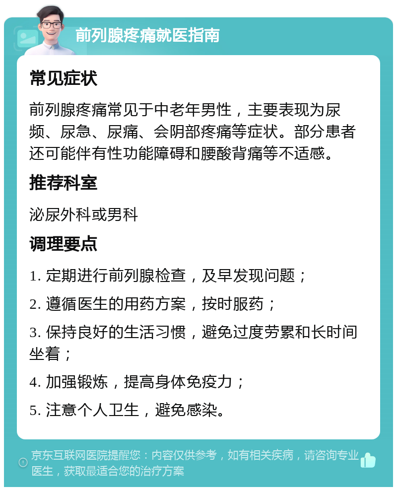 前列腺疼痛就医指南 常见症状 前列腺疼痛常见于中老年男性，主要表现为尿频、尿急、尿痛、会阴部疼痛等症状。部分患者还可能伴有性功能障碍和腰酸背痛等不适感。 推荐科室 泌尿外科或男科 调理要点 1. 定期进行前列腺检查，及早发现问题； 2. 遵循医生的用药方案，按时服药； 3. 保持良好的生活习惯，避免过度劳累和长时间坐着； 4. 加强锻炼，提高身体免疫力； 5. 注意个人卫生，避免感染。