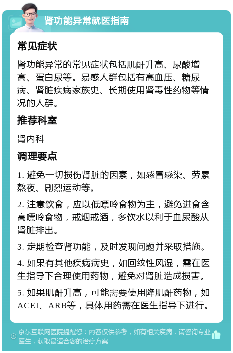 肾功能异常就医指南 常见症状 肾功能异常的常见症状包括肌酐升高、尿酸增高、蛋白尿等。易感人群包括有高血压、糖尿病、肾脏疾病家族史、长期使用肾毒性药物等情况的人群。 推荐科室 肾内科 调理要点 1. 避免一切损伤肾脏的因素，如感冒感染、劳累熬夜、剧烈运动等。 2. 注意饮食，应以低嘌呤食物为主，避免进食含高嘌呤食物，戒烟戒酒，多饮水以利于血尿酸从肾脏排出。 3. 定期检查肾功能，及时发现问题并采取措施。 4. 如果有其他疾病病史，如回纹性风湿，需在医生指导下合理使用药物，避免对肾脏造成损害。 5. 如果肌酐升高，可能需要使用降肌酐药物，如ACEI、ARB等，具体用药需在医生指导下进行。