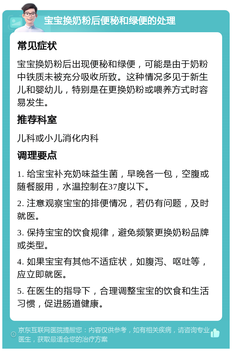 宝宝换奶粉后便秘和绿便的处理 常见症状 宝宝换奶粉后出现便秘和绿便，可能是由于奶粉中铁质未被充分吸收所致。这种情况多见于新生儿和婴幼儿，特别是在更换奶粉或喂养方式时容易发生。 推荐科室 儿科或小儿消化内科 调理要点 1. 给宝宝补充奶味益生菌，早晚各一包，空腹或随餐服用，水温控制在37度以下。 2. 注意观察宝宝的排便情况，若仍有问题，及时就医。 3. 保持宝宝的饮食规律，避免频繁更换奶粉品牌或类型。 4. 如果宝宝有其他不适症状，如腹泻、呕吐等，应立即就医。 5. 在医生的指导下，合理调整宝宝的饮食和生活习惯，促进肠道健康。