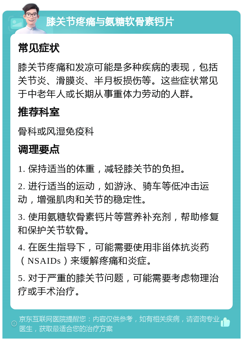 膝关节疼痛与氨糖软骨素钙片 常见症状 膝关节疼痛和发凉可能是多种疾病的表现，包括关节炎、滑膜炎、半月板损伤等。这些症状常见于中老年人或长期从事重体力劳动的人群。 推荐科室 骨科或风湿免疫科 调理要点 1. 保持适当的体重，减轻膝关节的负担。 2. 进行适当的运动，如游泳、骑车等低冲击运动，增强肌肉和关节的稳定性。 3. 使用氨糖软骨素钙片等营养补充剂，帮助修复和保护关节软骨。 4. 在医生指导下，可能需要使用非甾体抗炎药（NSAIDs）来缓解疼痛和炎症。 5. 对于严重的膝关节问题，可能需要考虑物理治疗或手术治疗。