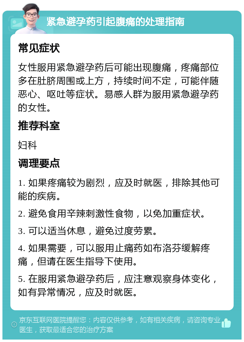 紧急避孕药引起腹痛的处理指南 常见症状 女性服用紧急避孕药后可能出现腹痛，疼痛部位多在肚脐周围或上方，持续时间不定，可能伴随恶心、呕吐等症状。易感人群为服用紧急避孕药的女性。 推荐科室 妇科 调理要点 1. 如果疼痛较为剧烈，应及时就医，排除其他可能的疾病。 2. 避免食用辛辣刺激性食物，以免加重症状。 3. 可以适当休息，避免过度劳累。 4. 如果需要，可以服用止痛药如布洛芬缓解疼痛，但请在医生指导下使用。 5. 在服用紧急避孕药后，应注意观察身体变化，如有异常情况，应及时就医。