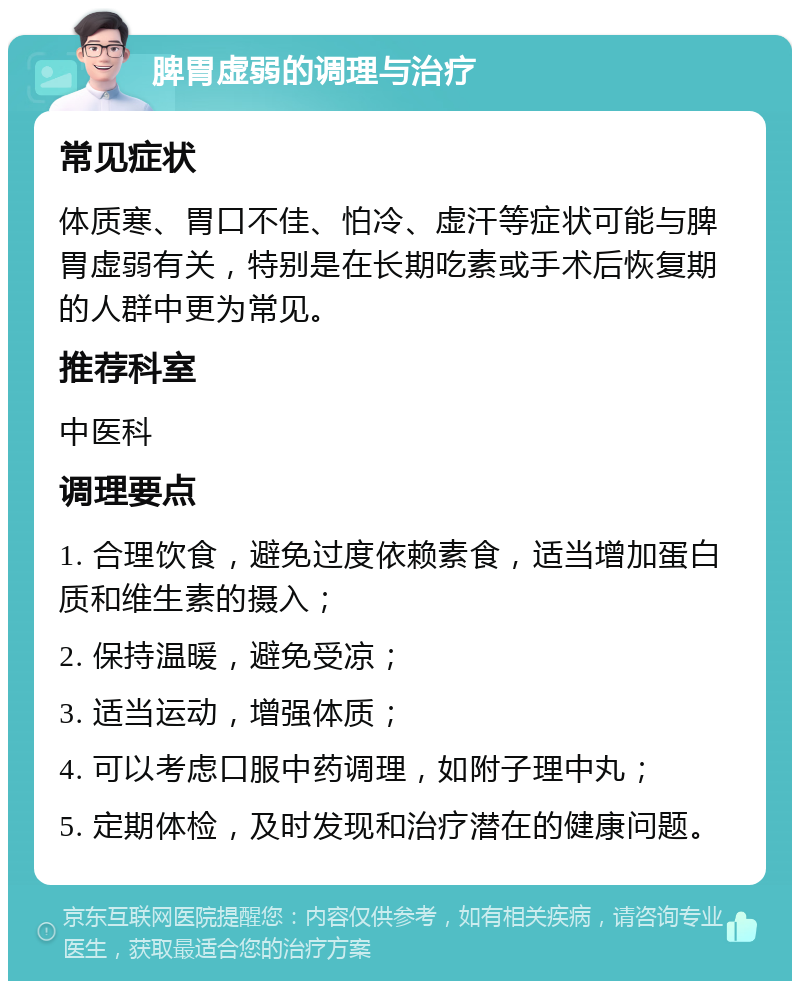 脾胃虚弱的调理与治疗 常见症状 体质寒、胃口不佳、怕冷、虚汗等症状可能与脾胃虚弱有关，特别是在长期吃素或手术后恢复期的人群中更为常见。 推荐科室 中医科 调理要点 1. 合理饮食，避免过度依赖素食，适当增加蛋白质和维生素的摄入； 2. 保持温暖，避免受凉； 3. 适当运动，增强体质； 4. 可以考虑口服中药调理，如附子理中丸； 5. 定期体检，及时发现和治疗潜在的健康问题。