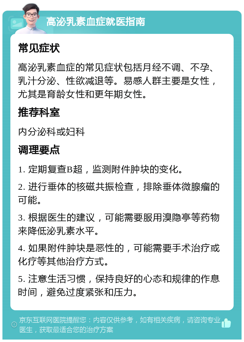 高泌乳素血症就医指南 常见症状 高泌乳素血症的常见症状包括月经不调、不孕、乳汁分泌、性欲减退等。易感人群主要是女性，尤其是育龄女性和更年期女性。 推荐科室 内分泌科或妇科 调理要点 1. 定期复查B超，监测附件肿块的变化。 2. 进行垂体的核磁共振检查，排除垂体微腺瘤的可能。 3. 根据医生的建议，可能需要服用溴隐亭等药物来降低泌乳素水平。 4. 如果附件肿块是恶性的，可能需要手术治疗或化疗等其他治疗方式。 5. 注意生活习惯，保持良好的心态和规律的作息时间，避免过度紧张和压力。