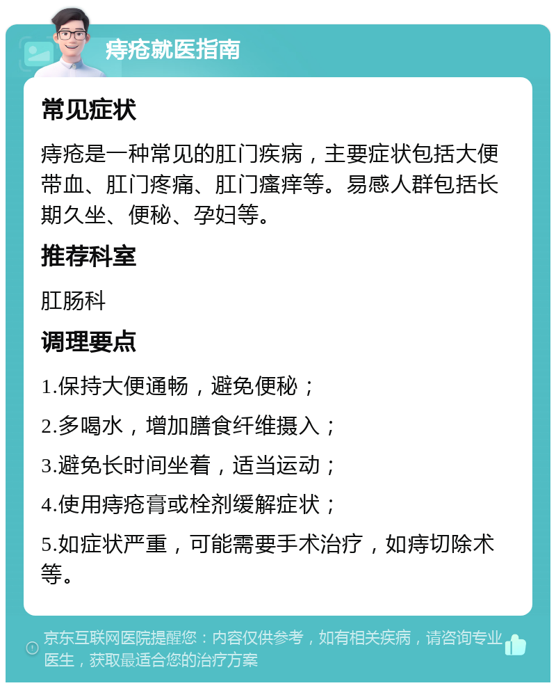 痔疮就医指南 常见症状 痔疮是一种常见的肛门疾病，主要症状包括大便带血、肛门疼痛、肛门瘙痒等。易感人群包括长期久坐、便秘、孕妇等。 推荐科室 肛肠科 调理要点 1.保持大便通畅，避免便秘； 2.多喝水，增加膳食纤维摄入； 3.避免长时间坐着，适当运动； 4.使用痔疮膏或栓剂缓解症状； 5.如症状严重，可能需要手术治疗，如痔切除术等。