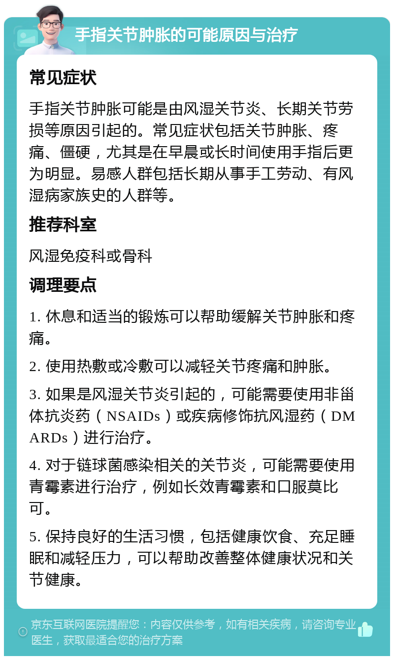 手指关节肿胀的可能原因与治疗 常见症状 手指关节肿胀可能是由风湿关节炎、长期关节劳损等原因引起的。常见症状包括关节肿胀、疼痛、僵硬，尤其是在早晨或长时间使用手指后更为明显。易感人群包括长期从事手工劳动、有风湿病家族史的人群等。 推荐科室 风湿免疫科或骨科 调理要点 1. 休息和适当的锻炼可以帮助缓解关节肿胀和疼痛。 2. 使用热敷或冷敷可以减轻关节疼痛和肿胀。 3. 如果是风湿关节炎引起的，可能需要使用非甾体抗炎药（NSAIDs）或疾病修饰抗风湿药（DMARDs）进行治疗。 4. 对于链球菌感染相关的关节炎，可能需要使用青霉素进行治疗，例如长效青霉素和口服莫比可。 5. 保持良好的生活习惯，包括健康饮食、充足睡眠和减轻压力，可以帮助改善整体健康状况和关节健康。