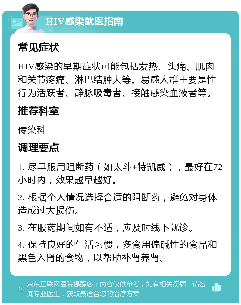 HIV感染就医指南 常见症状 HIV感染的早期症状可能包括发热、头痛、肌肉和关节疼痛、淋巴结肿大等。易感人群主要是性行为活跃者、静脉吸毒者、接触感染血液者等。 推荐科室 传染科 调理要点 1. 尽早服用阻断药（如太斗+特凯威），最好在72小时内，效果越早越好。 2. 根据个人情况选择合适的阻断药，避免对身体造成过大损伤。 3. 在服药期间如有不适，应及时线下就诊。 4. 保持良好的生活习惯，多食用偏碱性的食品和黑色入肾的食物，以帮助补肾养肾。