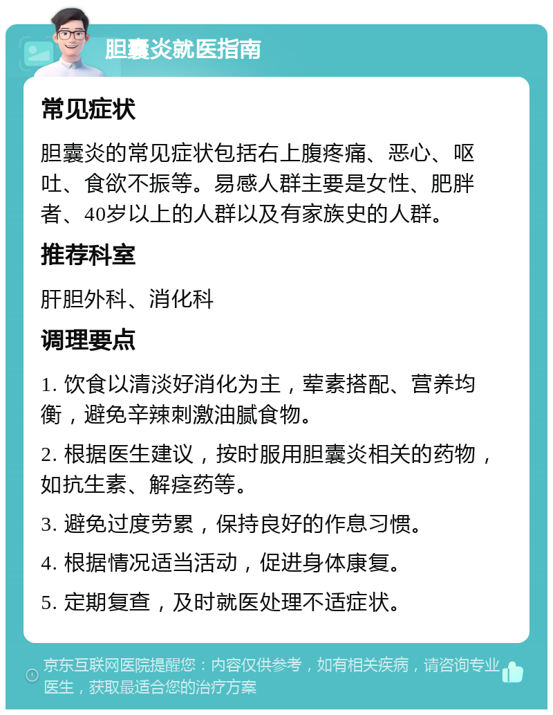 胆囊炎就医指南 常见症状 胆囊炎的常见症状包括右上腹疼痛、恶心、呕吐、食欲不振等。易感人群主要是女性、肥胖者、40岁以上的人群以及有家族史的人群。 推荐科室 肝胆外科、消化科 调理要点 1. 饮食以清淡好消化为主，荤素搭配、营养均衡，避免辛辣刺激油腻食物。 2. 根据医生建议，按时服用胆囊炎相关的药物，如抗生素、解痉药等。 3. 避免过度劳累，保持良好的作息习惯。 4. 根据情况适当活动，促进身体康复。 5. 定期复查，及时就医处理不适症状。