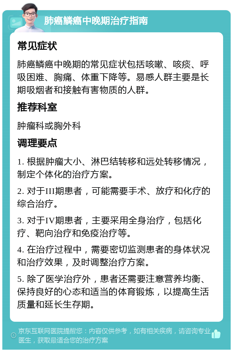 肺癌鳞癌中晚期治疗指南 常见症状 肺癌鳞癌中晚期的常见症状包括咳嗽、咳痰、呼吸困难、胸痛、体重下降等。易感人群主要是长期吸烟者和接触有害物质的人群。 推荐科室 肿瘤科或胸外科 调理要点 1. 根据肿瘤大小、淋巴结转移和远处转移情况，制定个体化的治疗方案。 2. 对于III期患者，可能需要手术、放疗和化疗的综合治疗。 3. 对于IV期患者，主要采用全身治疗，包括化疗、靶向治疗和免疫治疗等。 4. 在治疗过程中，需要密切监测患者的身体状况和治疗效果，及时调整治疗方案。 5. 除了医学治疗外，患者还需要注意营养均衡、保持良好的心态和适当的体育锻炼，以提高生活质量和延长生存期。